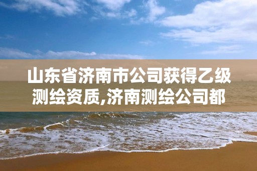 山东省济南市公司获得乙级测绘资质,济南测绘公司都有哪些