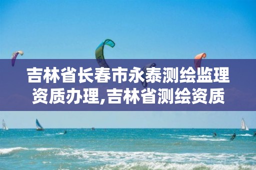 吉林省长春市永泰测绘监理资质办理,吉林省测绘资质延期