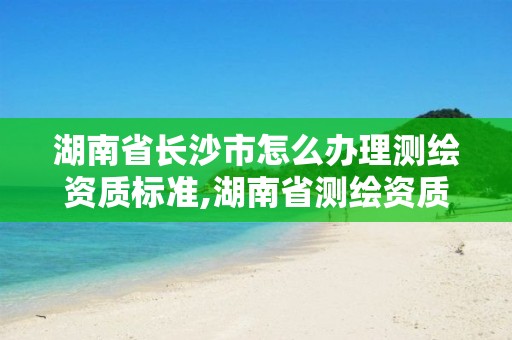 湖南省长沙市怎么办理测绘资质标准,湖南省测绘资质申请公示