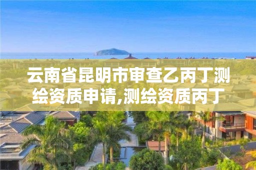 云南省昆明市审查乙丙丁测绘资质申请,测绘资质丙丁级取消时间