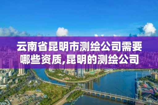 云南省昆明市测绘公司需要哪些资质,昆明的测绘公司