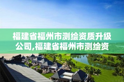 福建省福州市测绘资质升级公司,福建省福州市测绘资质升级公司有几家