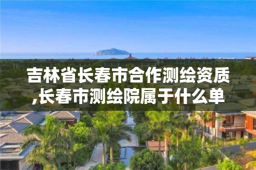 吉林省长春市合作测绘资质,长春市测绘院属于什么单位