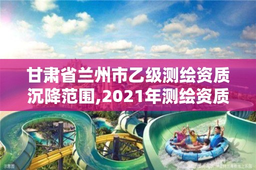 甘肃省兰州市乙级测绘资质沉降范围,2021年测绘资质专业标准