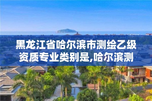 黑龙江省哈尔滨市测绘乙级资质专业类别是,哈尔滨测绘有限公司