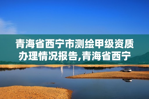 青海省西宁市测绘甲级资质办理情况报告,青海省西宁市测绘甲级资质办理情况报告表