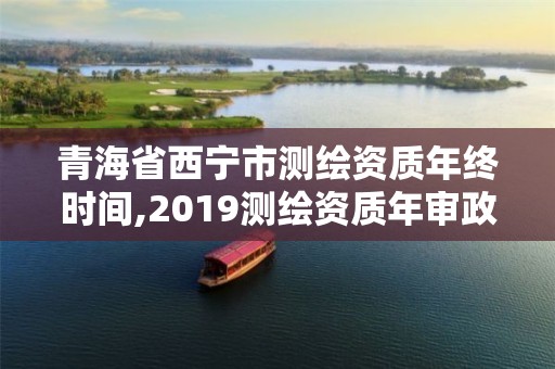 青海省西宁市测绘资质年终时间,2019测绘资质年审政策