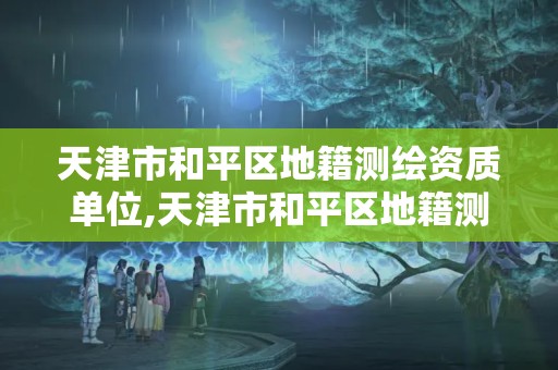 天津市和平区地籍测绘资质单位,天津市和平区地籍测绘资质单位有哪些