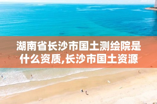 湖南省长沙市国土测绘院是什么资质,长沙市国土资源测绘院 电话。