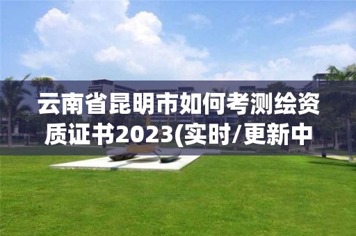 云南省昆明市如何考测绘资质证书2023(实时/更新中)