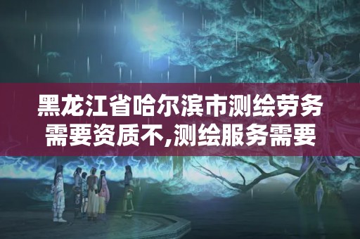 黑龙江省哈尔滨市测绘劳务需要资质不,测绘服务需要资质吗