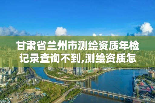 甘肃省兰州市测绘资质年检记录查询不到,测绘资质怎么查询。