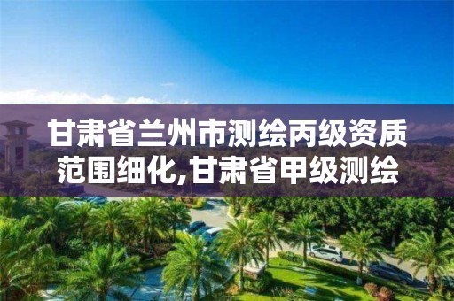 甘肃省兰州市测绘丙级资质范围细化,甘肃省甲级测绘资质单位