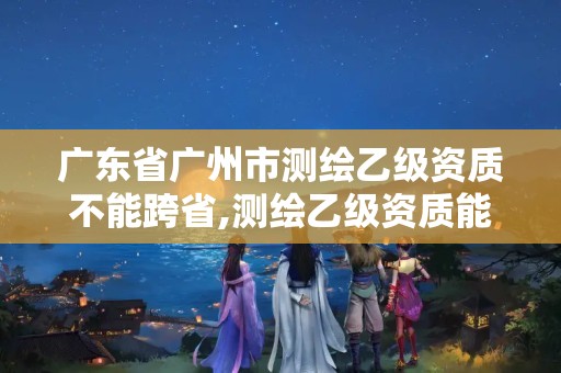 广东省广州市测绘乙级资质不能跨省,测绘乙级资质能不能做省外的项目