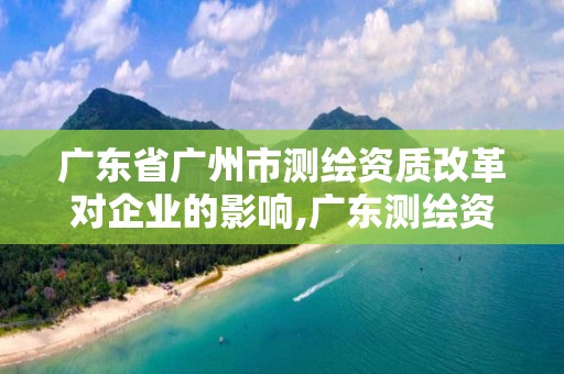 广东省广州市测绘资质改革对企业的影响,广东测绘资质标准。