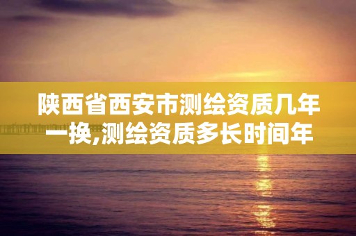 陕西省西安市测绘资质几年一换,测绘资质多长时间年检一次