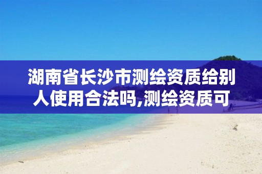 湖南省长沙市测绘资质给别人使用合法吗,测绘资质可以授权吗。