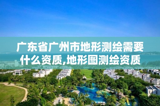 广东省广州市地形测绘需要什么资质,地形图测绘资质