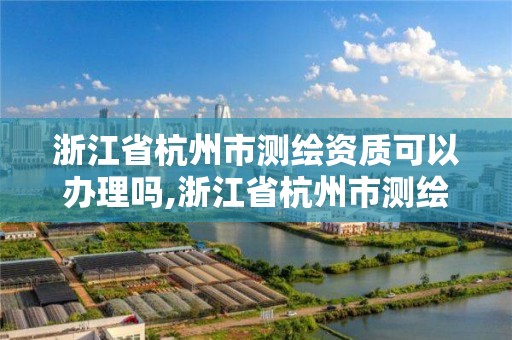 浙江省杭州市测绘资质可以办理吗,浙江省杭州市测绘资质可以办理吗最新消息