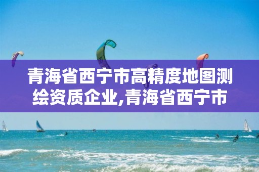 青海省西宁市高精度地图测绘资质企业,青海省西宁市高精度地图测绘资质企业名录