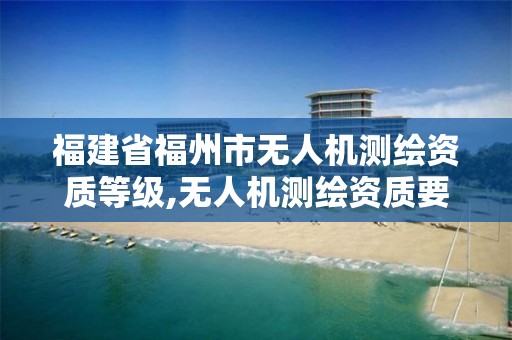 福建省福州市无人机测绘资质等级,无人机测绘资质要求。