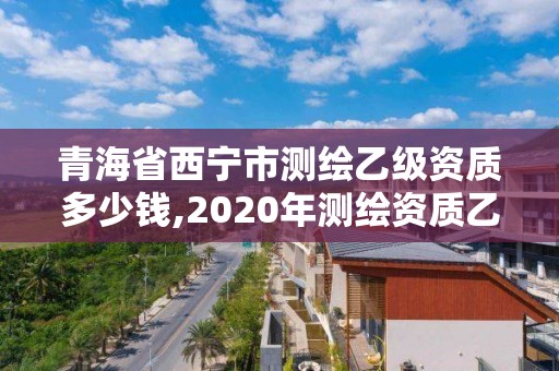 青海省西宁市测绘乙级资质多少钱,2020年测绘资质乙级需要什么条件