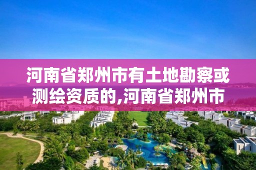 河南省郑州市有土地勘察或测绘资质的,河南省郑州市有土地勘察或测绘资质的企业。