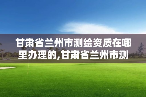 甘肃省兰州市测绘资质在哪里办理的,甘肃省兰州市测绘资质在哪里办理的呢