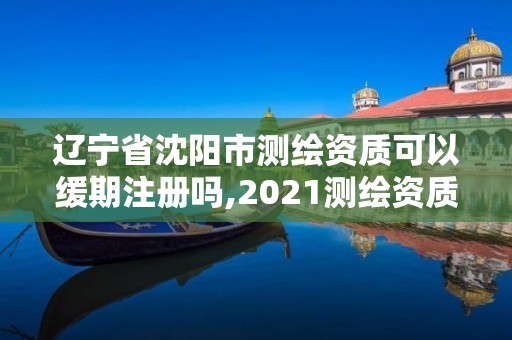 辽宁省沈阳市测绘资质可以缓期注册吗,2021测绘资质续期