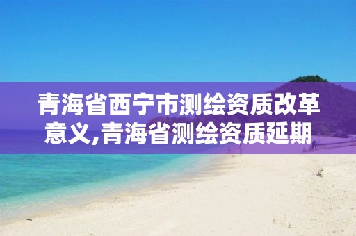 青海省西宁市测绘资质改革意义,青海省测绘资质延期公告