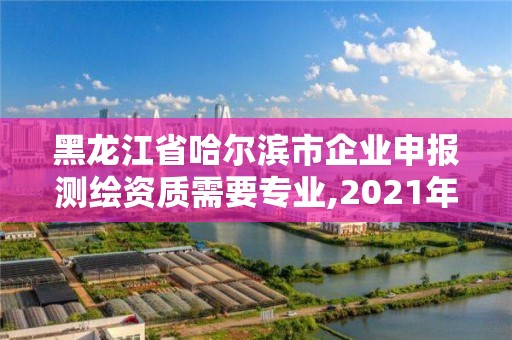 黑龙江省哈尔滨市企业申报测绘资质需要专业,2021年测绘资质申报条件