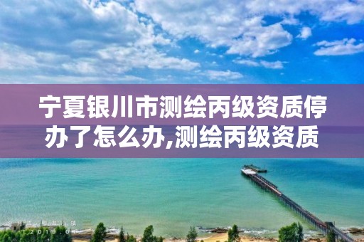 宁夏银川市测绘丙级资质停办了怎么办,测绘丙级资质办下来多少钱。