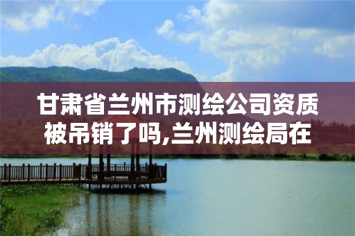 甘肃省兰州市测绘公司资质被吊销了吗,兰州测绘局在哪儿。