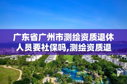 广东省广州市测绘资质退休人员要社保吗,测绘资质退休人员规定