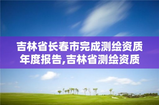 吉林省长春市完成测绘资质年度报告,吉林省测绘资质查询