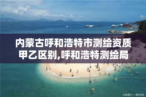 内蒙古呼和浩特市测绘资质甲乙区别,呼和浩特测绘局属于什么单位管理