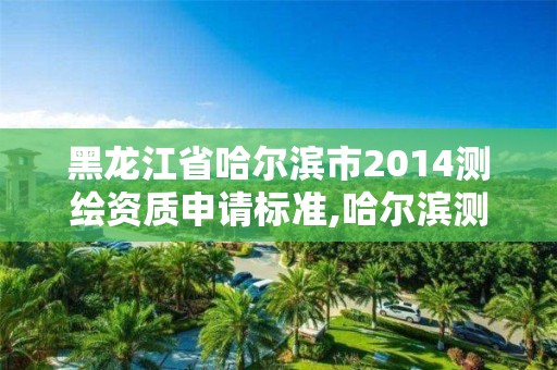 黑龙江省哈尔滨市2014测绘资质申请标准,哈尔滨测绘地理信息局