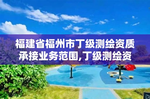 福建省福州市丁级测绘资质承接业务范围,丁级测绘资质的业务范围