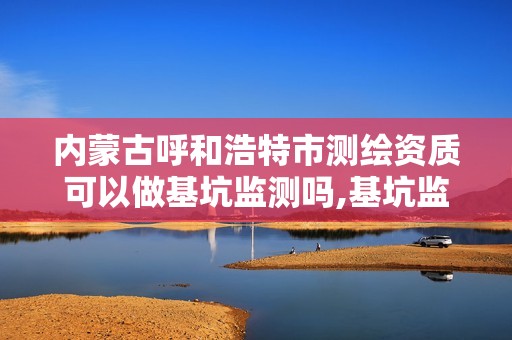 内蒙古呼和浩特市测绘资质可以做基坑监测吗,基坑监测单位资质。