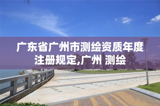 广东省广州市测绘资质年度注册规定,广州 测绘