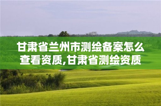 甘肃省兰州市测绘备案怎么查看资质,甘肃省测绘资质延期