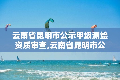 云南省昆明市公示甲级测绘资质审查,云南省昆明市公示甲级测绘资质审查单位名单