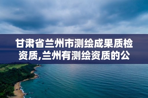 甘肃省兰州市测绘成果质检资质,兰州有测绘资质的公司有