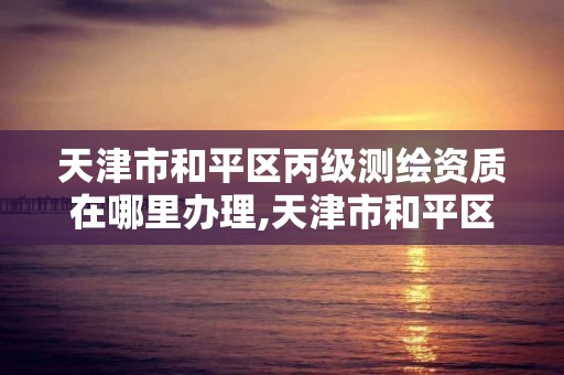 天津市和平区丙级测绘资质在哪里办理,天津市和平区丙级测绘资质在哪里办理手续。