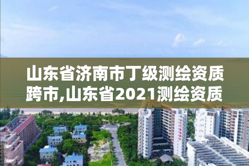 山东省济南市丁级测绘资质跨市,山东省2021测绘资质延期公告