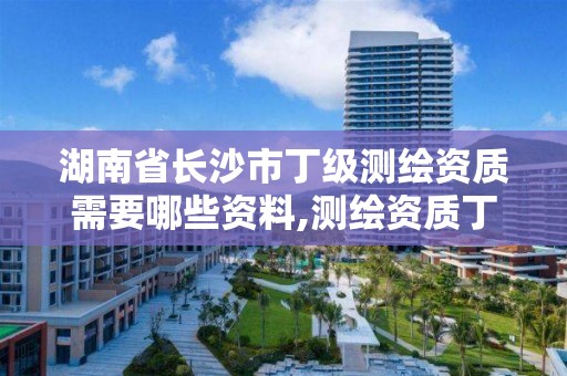 湖南省长沙市丁级测绘资质需要哪些资料,测绘资质丁级是什么意思。