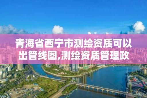 青海省西宁市测绘资质可以出管线图,测绘资质管理政策出台