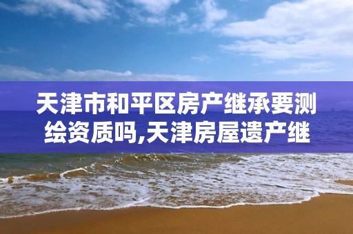 天津市和平区房产继承要测绘资质吗,天津房屋遗产继承