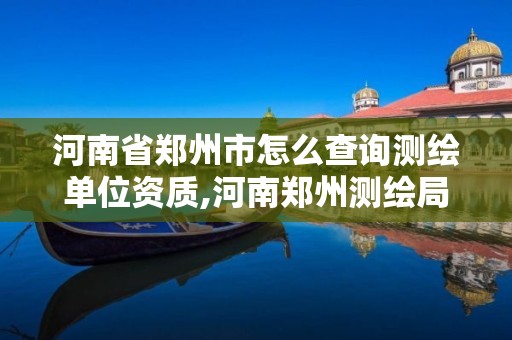 河南省郑州市怎么查询测绘单位资质,河南郑州测绘局