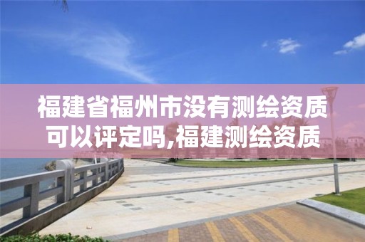 福建省福州市没有测绘资质可以评定吗,福建测绘资质公司。